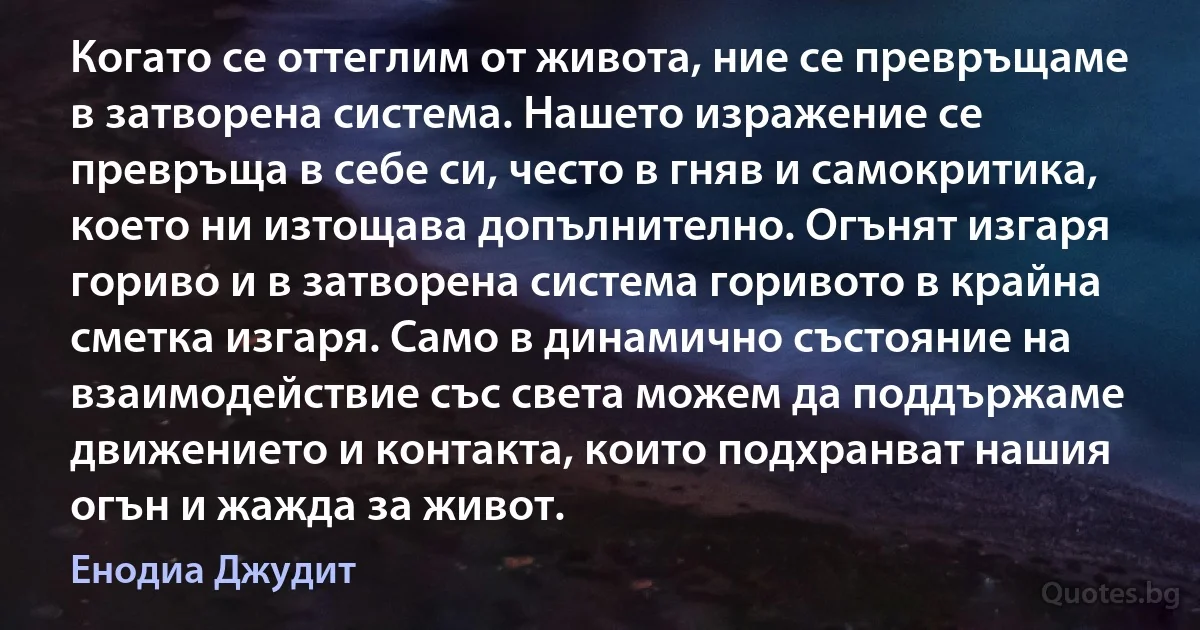 Когато се оттеглим от живота, ние се превръщаме в затворена система. Нашето изражение се превръща в себе си, често в гняв и самокритика, което ни изтощава допълнително. Огънят изгаря гориво и в затворена система горивото в крайна сметка изгаря. Само в динамично състояние на взаимодействие със света можем да поддържаме движението и контакта, които подхранват нашия огън и жажда за живот. (Енодиа Джудит)