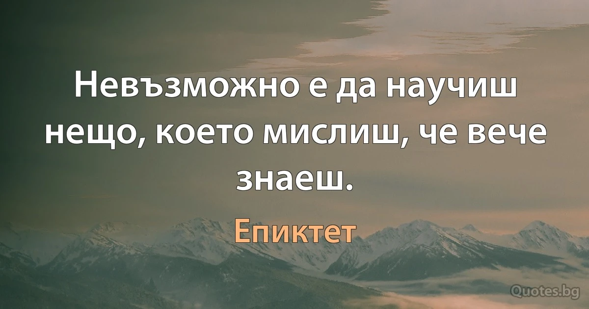 Невъзможно е да научиш нещо, което мислиш, че вече знаеш. (Епиктет)