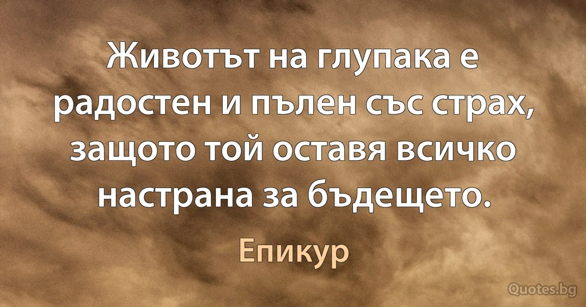 Животът на глупака е радостен и пълен със страх, защото той оставя всичко настрана за бъдещето. (Епикур)