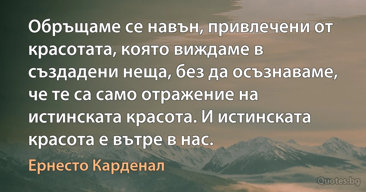 Обръщаме се навън, привлечени от красотата, която виждаме в създадени неща, без да осъзнаваме, че те са само отражение на истинската красота. И истинската красота е вътре в нас. (Ернесто Карденал)