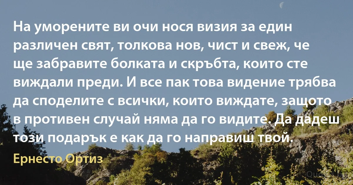 На уморените ви очи нося визия за един различен свят, толкова нов, чист и свеж, че ще забравите болката и скръбта, които сте виждали преди. И все пак това видение трябва да споделите с всички, които виждате, защото в противен случай няма да го видите. Да дадеш този подарък е как да го направиш твой. (Ернесто Ортиз)