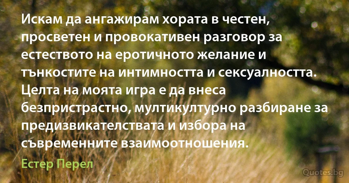 Искам да ангажирам хората в честен, просветен и провокативен разговор за естеството на еротичното желание и тънкостите на интимността и сексуалността. Целта на моята игра е да внеса безпристрастно, мултикултурно разбиране за предизвикателствата и избора на съвременните взаимоотношения. (Естер Перел)