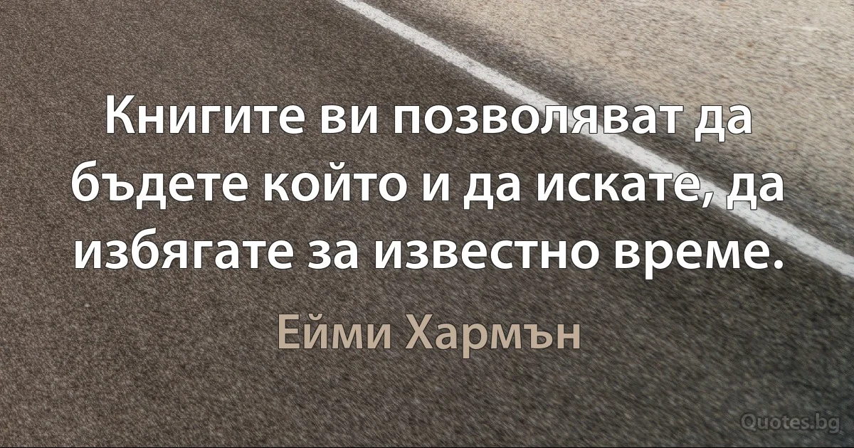 Книгите ви позволяват да бъдете който и да искате, да избягате за известно време. (Ейми Хармън)