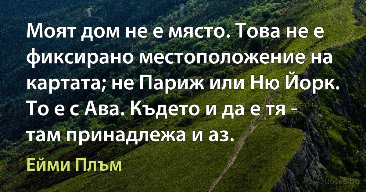 Моят дом не е място. Това не е фиксирано местоположение на картата; не Париж или Ню Йорк. То е с Ава. Където и да е тя - там принадлежа и аз. (Ейми Плъм)