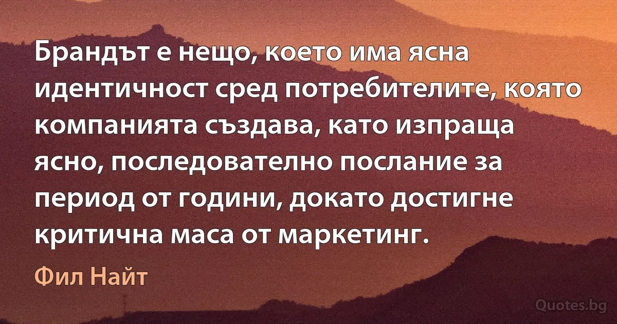 Брандът е нещо, което има ясна идентичност сред потребителите, която компанията създава, като изпраща ясно, последователно послание за период от години, докато достигне критична маса от маркетинг. (Фил Найт)