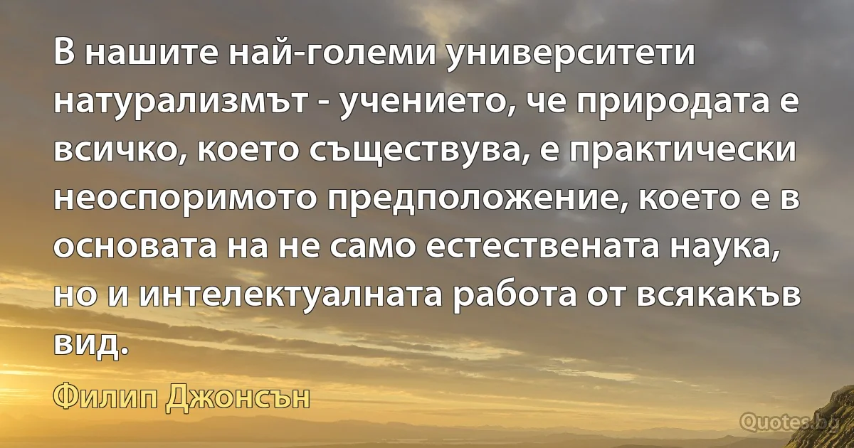 В нашите най-големи университети натурализмът - учението, че природата е всичко, което съществува, е практически неоспоримото предположение, което е в основата на не само естествената наука, но и интелектуалната работа от всякакъв вид. (Филип Джонсън)