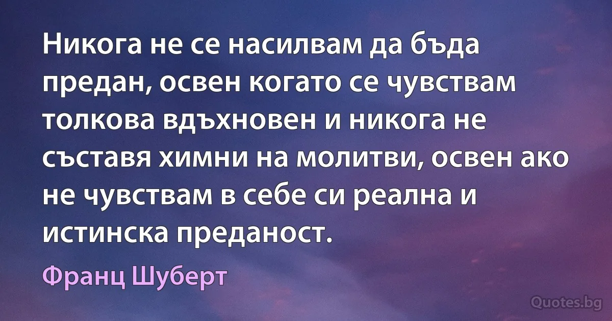 Никога не се насилвам да бъда предан, освен когато се чувствам толкова вдъхновен и никога не съставя химни на молитви, освен ако не чувствам в себе си реална и истинска преданост. (Франц Шуберт)