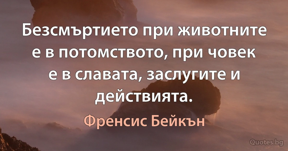 Безсмъртието при животните е в потомството, при човек е в славата, заслугите и действията. (Френсис Бейкън)