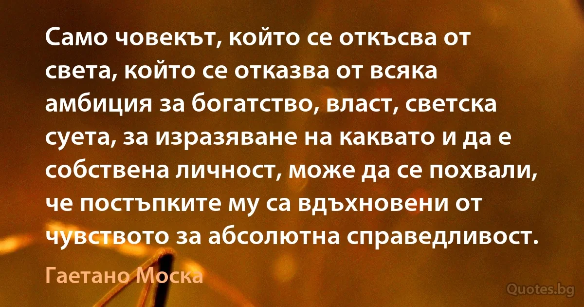 Само човекът, който се откъсва от света, който се отказва от всяка амбиция за богатство, власт, светска суета, за изразяване на каквато и да е собствена личност, може да се похвали, че постъпките му са вдъхновени от чувството за абсолютна справедливост. (Гаетано Моска)