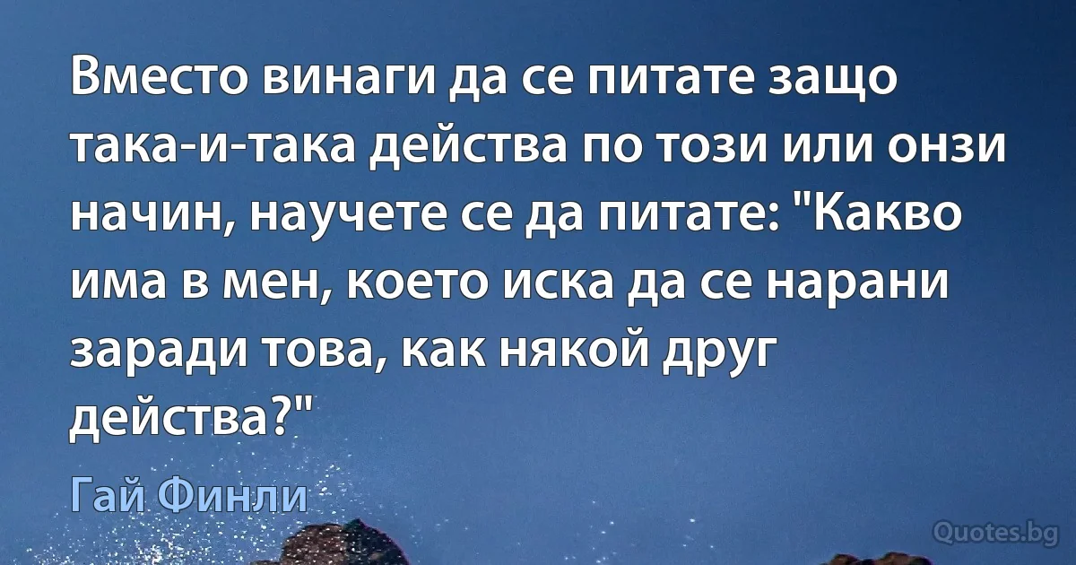 Вместо винаги да се питате защо така-и-така действа по този или онзи начин, научете се да питате: "Какво има в мен, което иска да се нарани заради това, как някой друг действа?" (Гай Финли)