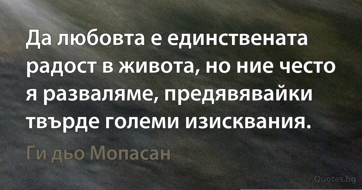 Да любовта е единствената радост в живота, но ние често я разваляме, предявявайки твърде големи изисквания. (Ги дьо Мопасан)