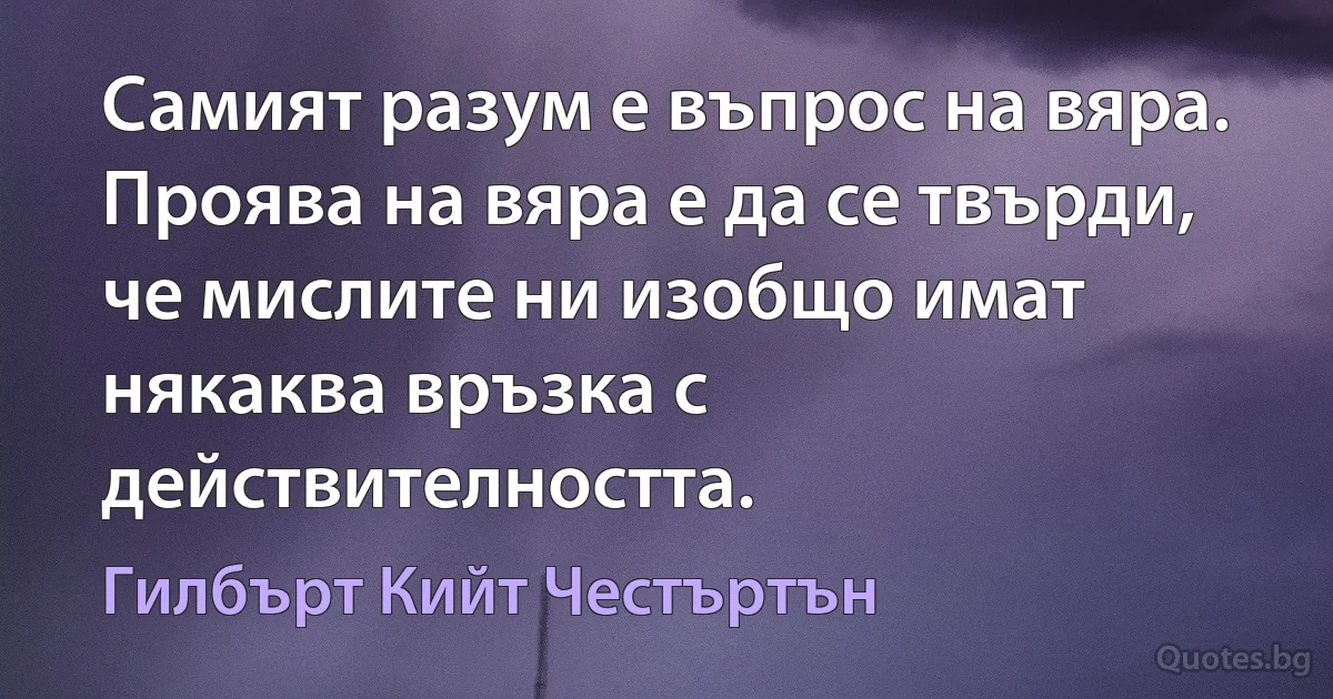 Самият разум е въпрос на вяра. Проява на вяра е да се твърди, че мислите ни изобщо имат някаква връзка с действителността. (Гилбърт Кийт Честъртън)