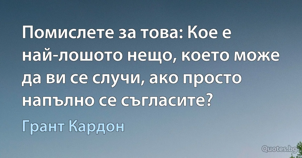 Помислете за това: Кое е най-лошото нещо, което може да ви се случи, ако просто напълно се съгласите? (Грант Кардон)