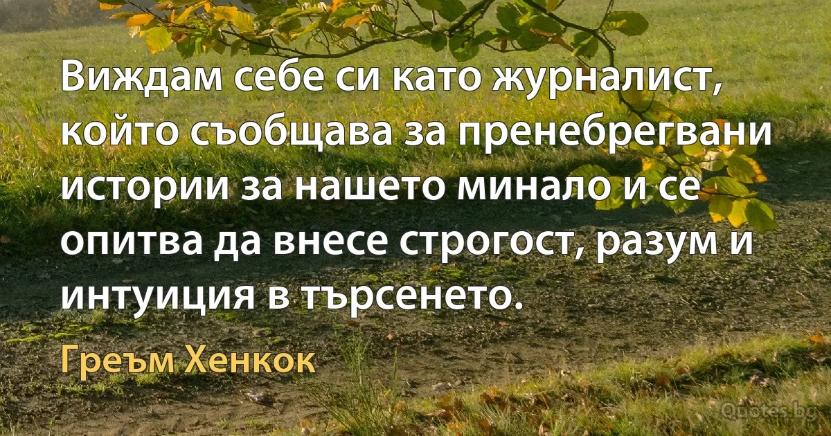 Виждам себе си като журналист, който съобщава за пренебрегвани истории за нашето минало и се опитва да внесе строгост, разум и интуиция в търсенето. (Греъм Хенкок)