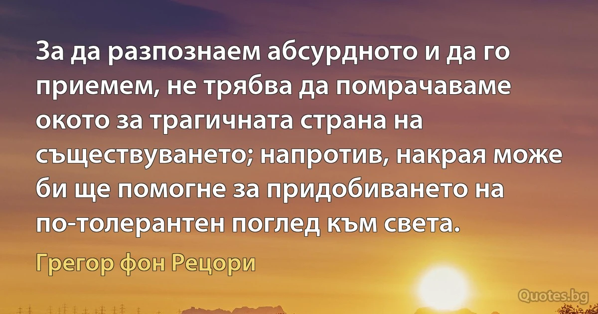 За да разпознаем абсурдното и да го приемем, не трябва да помрачаваме окото за трагичната страна на съществуването; напротив, накрая може би ще помогне за придобиването на по-толерантен поглед към света. (Грегор фон Рецори)