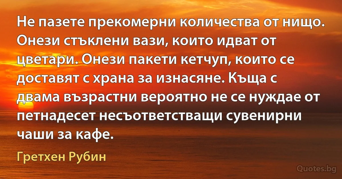 Не пазете прекомерни количества от нищо. Онези стъклени вази, които идват от цветари. Онези пакети кетчуп, които се доставят с храна за изнасяне. Къща с двама възрастни вероятно не се нуждае от петнадесет несъответстващи сувенирни чаши за кафе. (Гретхен Рубин)