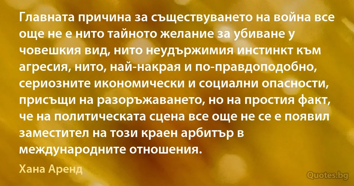 Главната причина за съществуването на война все още не е нито тайното желание за убиване у човешкия вид, нито неудържимия инстинкт към агресия, нито, най-накрая и по-правдоподобно, сериозните икономически и социални опасности, присъщи на разоръжаването, но на простия факт, че на политическата сцена все още не се е появил заместител на този краен арбитър в международните отношения. (Хана Аренд)