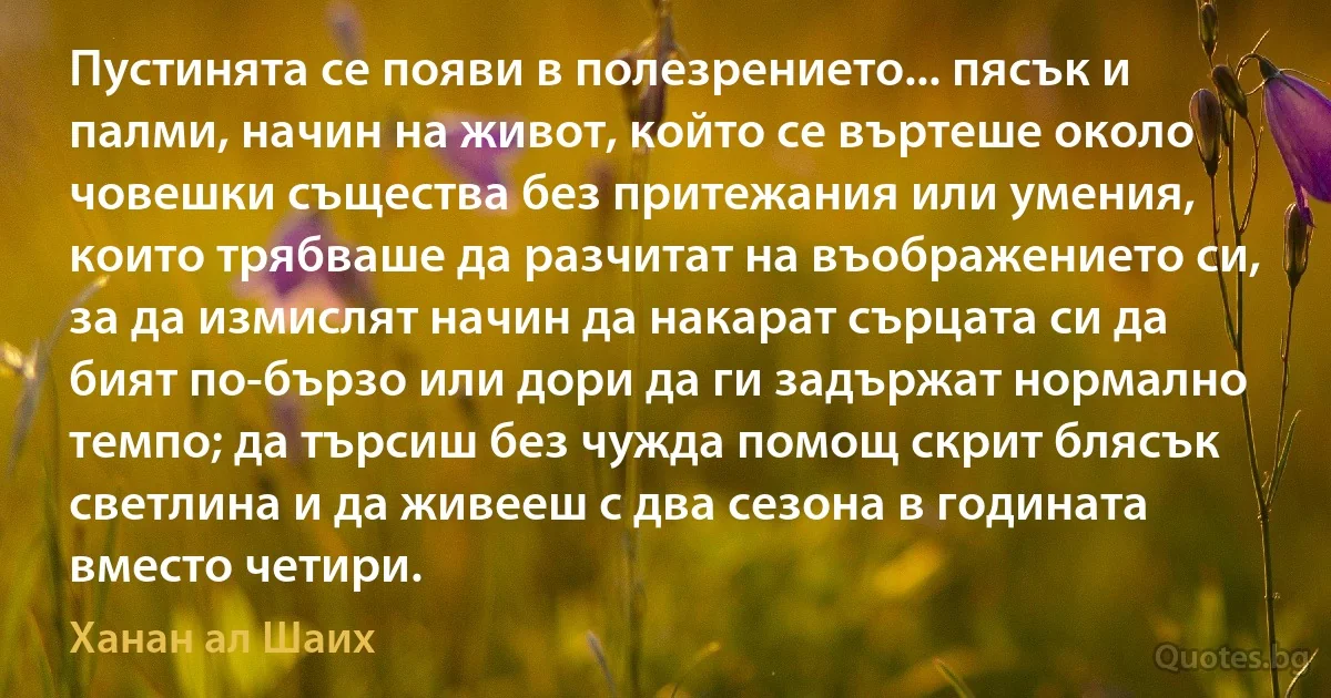 Пустинята се появи в полезрението... пясък и палми, начин на живот, който се въртеше около човешки същества без притежания или умения, които трябваше да разчитат на въображението си, за да измислят начин да накарат сърцата си да бият по-бързо или дори да ги задържат нормално темпо; да търсиш без чужда помощ скрит блясък светлина и да живееш с два сезона в годината вместо четири. (Ханан ал Шаих)