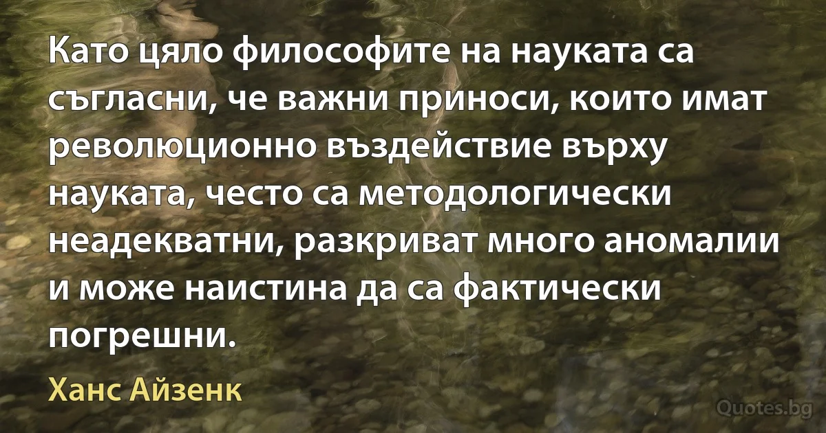 Като цяло философите на науката са съгласни, че важни приноси, които имат революционно въздействие върху науката, често са методологически неадекватни, разкриват много аномалии и може наистина да са фактически погрешни. (Ханс Айзенк)