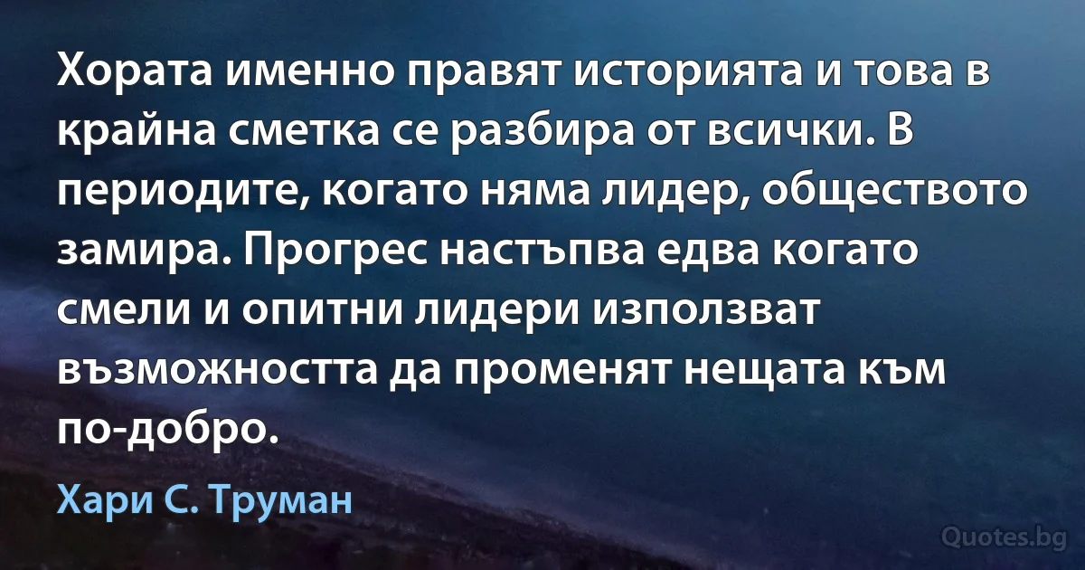 Хората именно правят историята и това в крайна сметка се разбира от всички. В периодите, когато няма лидер, обществото замира. Прогрес настъпва едва когато смели и опитни лидери използват възможността да променят нещата към по-добро. (Хари С. Труман)