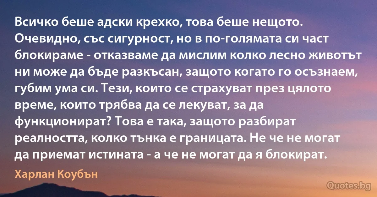 Всичко беше адски крехко, това беше нещото. Очевидно, със сигурност, но в по-голямата си част блокираме - отказваме да мислим колко лесно животът ни може да бъде разкъсан, защото когато го осъзнаем, губим ума си. Тези, които се страхуват през цялото време, които трябва да се лекуват, за да функционират? Това е така, защото разбират реалността, колко тънка е границата. Не че не могат да приемат истината - а че не могат да я блокират. (Харлан Коубън)