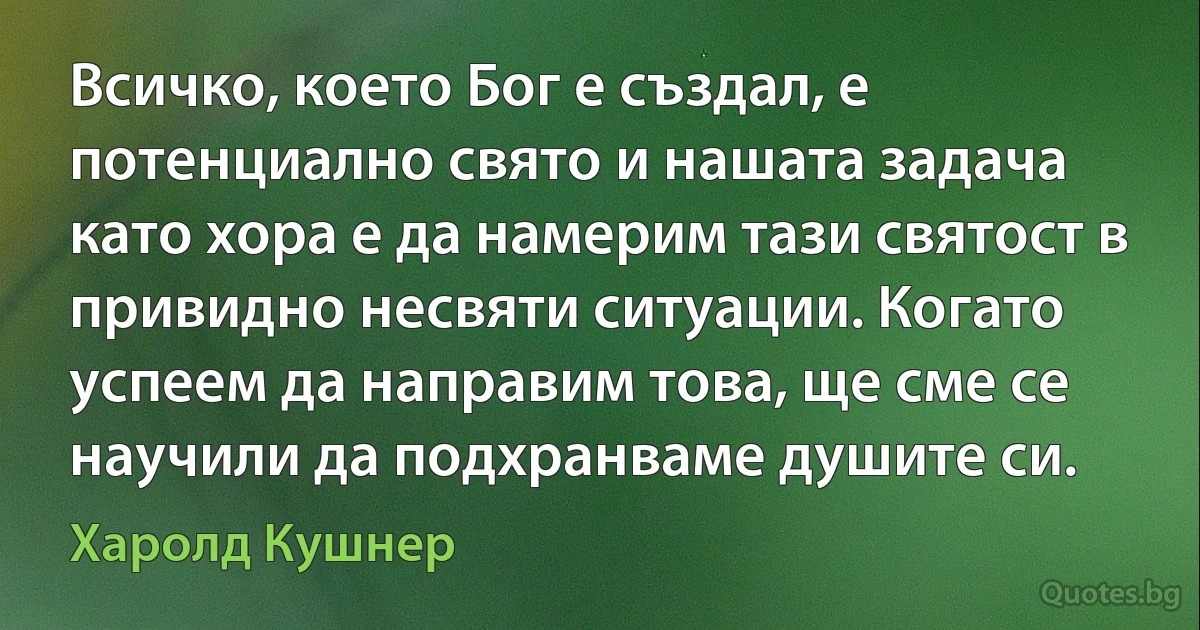 Всичко, което Бог е създал, е потенциално свято и нашата задача като хора е да намерим тази святост в привидно несвяти ситуации. Когато успеем да направим това, ще сме се научили да подхранваме душите си. (Харолд Кушнер)