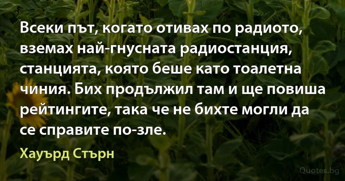 Всеки път, когато отивах по радиото, вземах най-гнусната радиостанция, станцията, която беше като тоалетна чиния. Бих продължил там и ще повиша рейтингите, така че не бихте могли да се справите по-зле. (Хауърд Стърн)