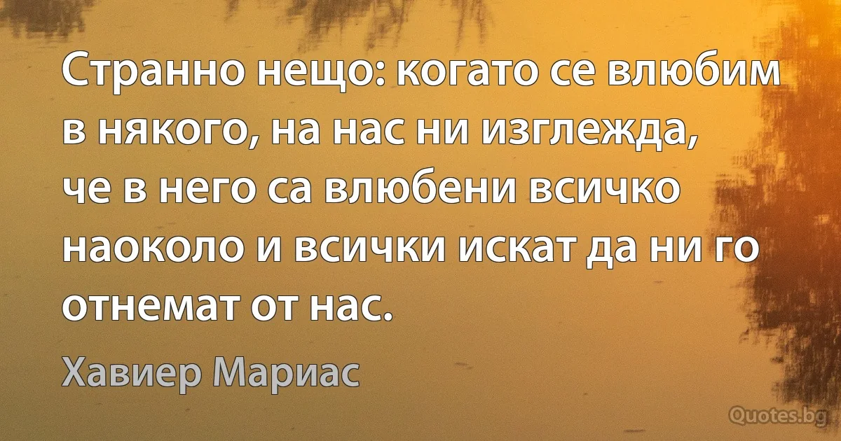 Странно нещо: когато се влюбим в някого, на нас ни изглежда, че в него са влюбени всичко наоколо и всички искат да ни го отнемат от нас. (Хавиер Мариас)