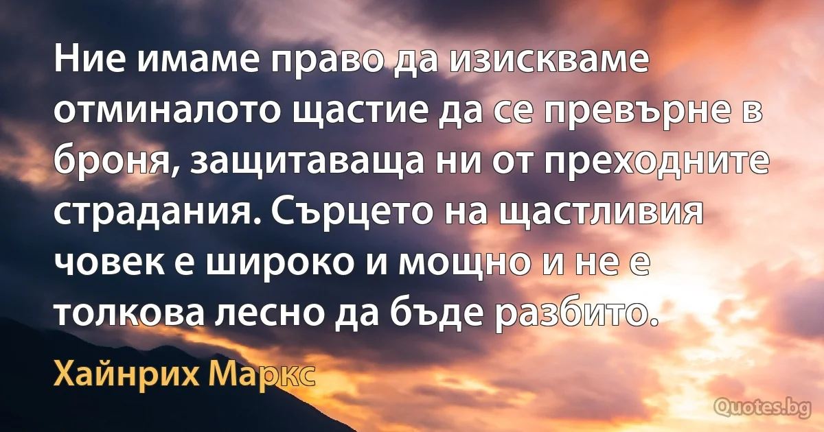 Ние имаме право да изискваме отминалото щастие да се превърне в броня, защитаваща ни от преходните страдания. Сърцето на щастливия човек е широко и мощно и не е толкова лесно да бъде разбито. (Хайнрих Маркс)