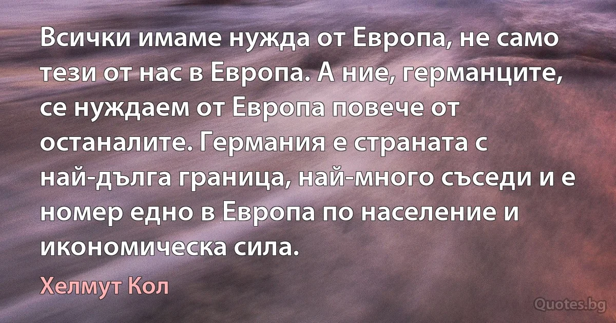 Всички имаме нужда от Европа, не само тези от нас в Европа. А ние, германците, се нуждаем от Европа повече от останалите. Германия е страната с най-дълга граница, най-много съседи и е номер едно в Европа по население и икономическа сила. (Хелмут Кол)