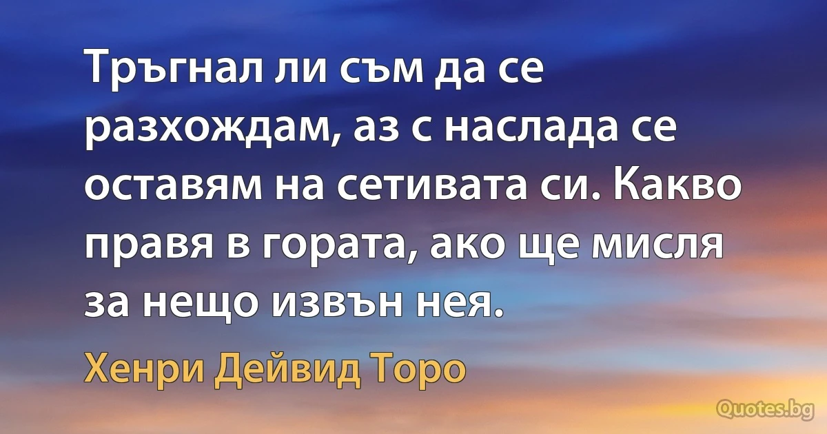 Тръгнал ли съм да се разхождам, аз с наслада се оставям на сетивата си. Какво правя в гората, ако ще мисля за нещо извън нея. (Хенри Дейвид Торо)