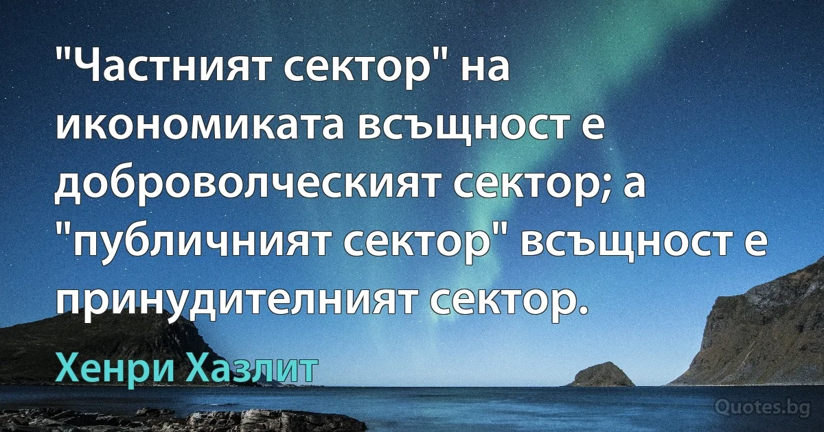 "Частният сектор" на икономиката всъщност е доброволческият сектор; а "публичният сектор" всъщност е принудителният сектор. (Хенри Хазлит)