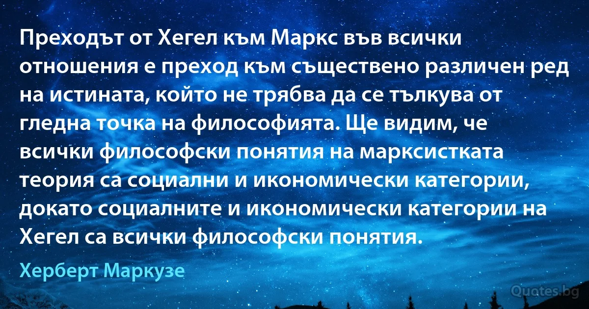 Преходът от Хегел към Маркс във всички отношения е преход към съществено различен ред на истината, който не трябва да се тълкува от гледна точка на философията. Ще видим, че всички философски понятия на марксистката теория са социални и икономически категории, докато социалните и икономически категории на Хегел са всички философски понятия. (Херберт Маркузе)