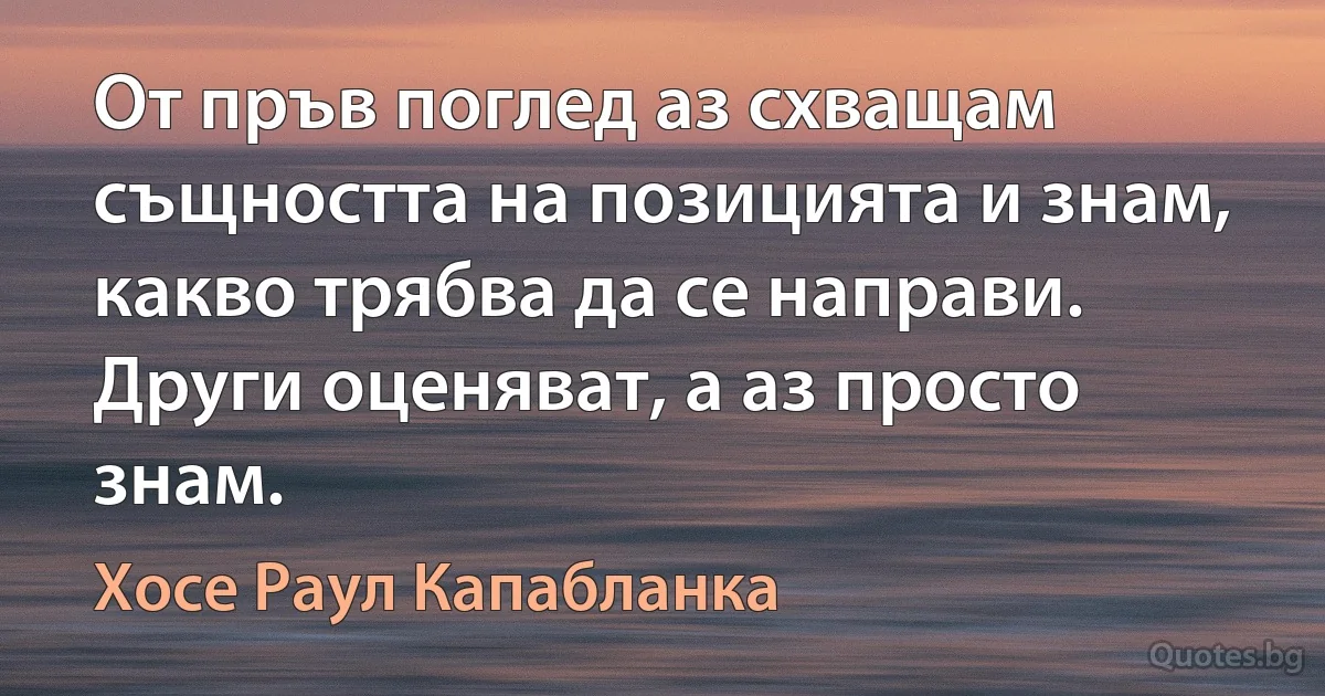 От пръв поглед аз схващам същността на позицията и знам, какво трябва да се направи. Други оценяват, а аз просто знам. (Хосе Раул Капабланка)