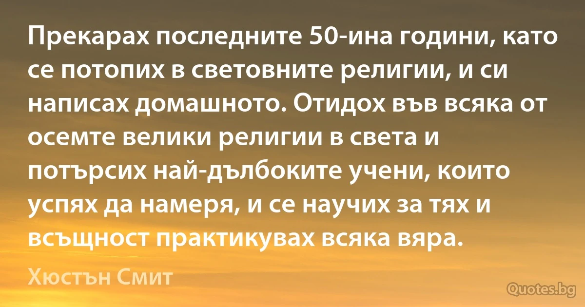 Прекарах последните 50-ина години, като се потопих в световните религии, и си написах домашното. Отидох във всяка от осемте велики религии в света и потърсих най-дълбоките учени, които успях да намеря, и се научих за тях и всъщност практикувах всяка вяра. (Хюстън Смит)