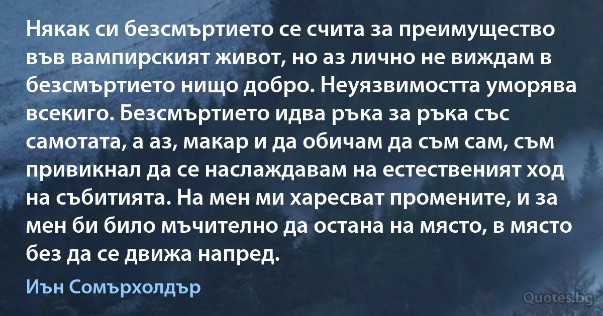 Някак си безсмъртието се счита за преимущество във вампирският живот, но аз лично не виждам в безсмъртието нищо добро. Неуязвимостта уморява всекиго. Безсмъртието идва ръка за ръка със самотата, а аз, макар и да обичам да съм сам, съм привикнал да се наслаждавам на естественият ход на събитията. На мен ми харесват промените, и за мен би било мъчително да остана на място, в място без да се движа напред. (Иън Сомърхолдър)