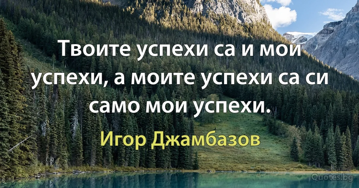 Твоите успехи са и мои успехи, а моите успехи са си само мои успехи. (Игор Джамбазов)