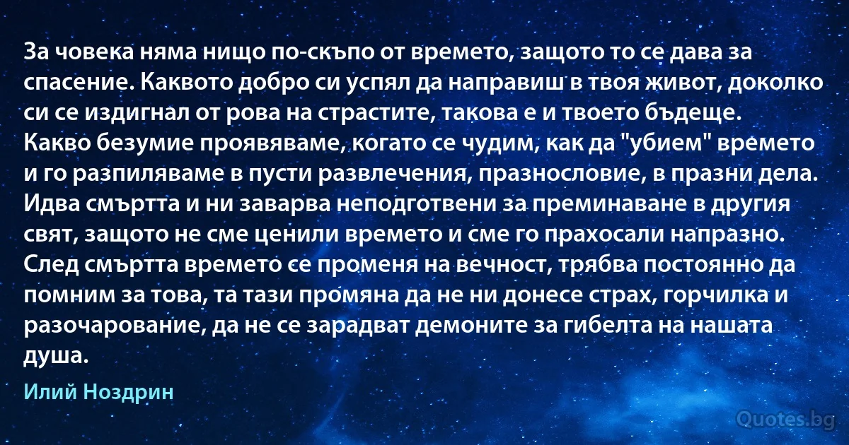 За човека няма нищо по-скъпо от времето, защото то се дава за спасение. Каквото добро си успял да направиш в твоя живот, доколко си се издигнал от рова на страстите, такова е и твоето бъдеще. Какво безумие проявяваме, когато се чудим, как да "убием" времето и го разпиляваме в пусти развлечения, празнословие, в празни дела. Идва смъртта и ни заварва неподготвени за преминаване в другия свят, защото не сме ценили времето и сме го прахосали напразно. След смъртта времето се променя на вечност, трябва постоянно да помним за това, та тази промяна да не ни донесе страх, горчилка и разочарование, да не се зарадват демоните за гибелта на нашата душа. (Илий Ноздрин)