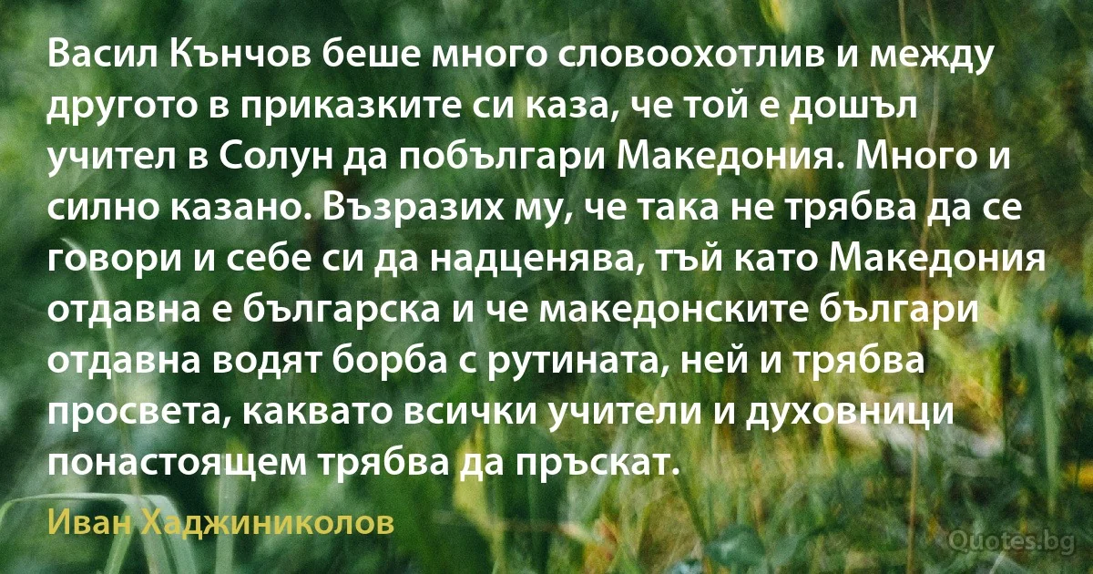 Васил Кънчов беше много словоохотлив и между другото в приказките си каза, че той е дошъл учител в Солун да побългари Македония. Много и силно казано. Възразих му, че така не трябва да се говори и себе си да надценява, тъй като Македония отдавна е българска и че македонските българи отдавна водят борба с рутината, ней и трябва просвета, каквато всички учители и духовници понастоящем трябва да пръскат. (Иван Хаджиниколов)