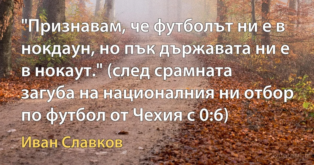 "Признавам, че футболът ни е в нокдаун, но пък държавата ни е в нокаут." (след срамната загуба на националния ни отбор по футбол от Чехия с 0:6) (Иван Славков)