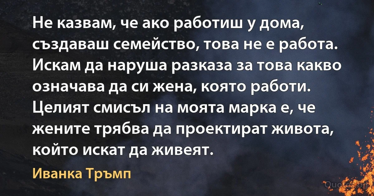 Не казвам, че ако работиш у дома, създаваш семейство, това не е работа. Искам да наруша разказа за това какво означава да си жена, която работи. Целият смисъл на моята марка е, че жените трябва да проектират живота, който искат да живеят. (Иванка Тръмп)