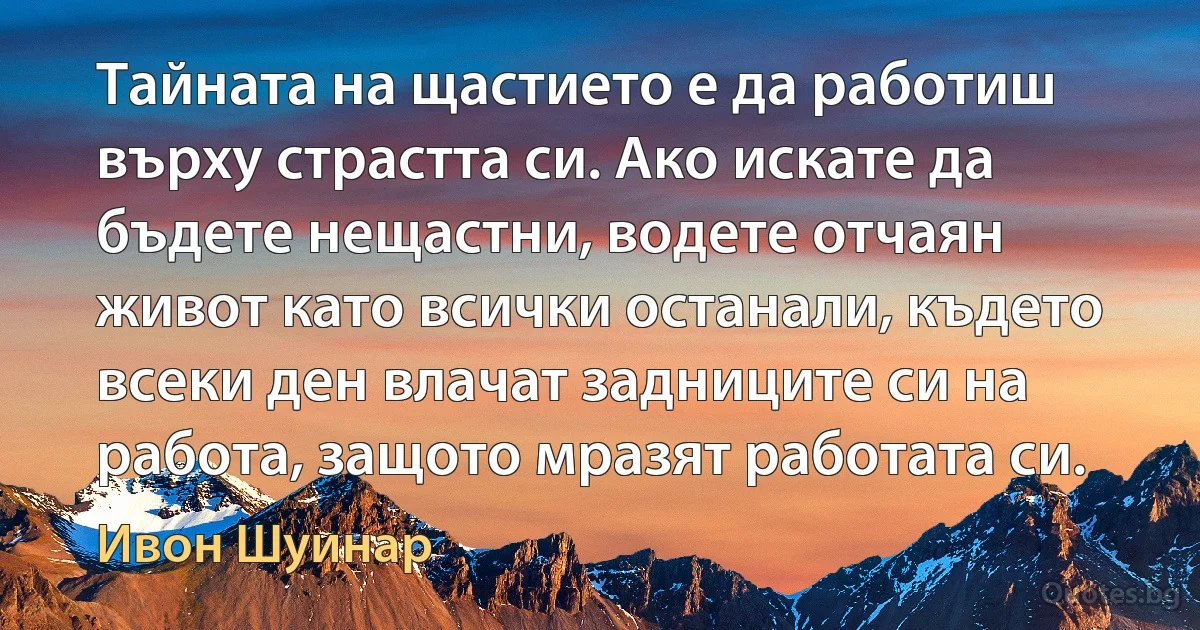 Тайната на щастието е да работиш върху страстта си. Ако искате да бъдете нещастни, водете отчаян живот като всички останали, където всеки ден влачат задниците си на работа, защото мразят работата си. (Ивон Шуинар)