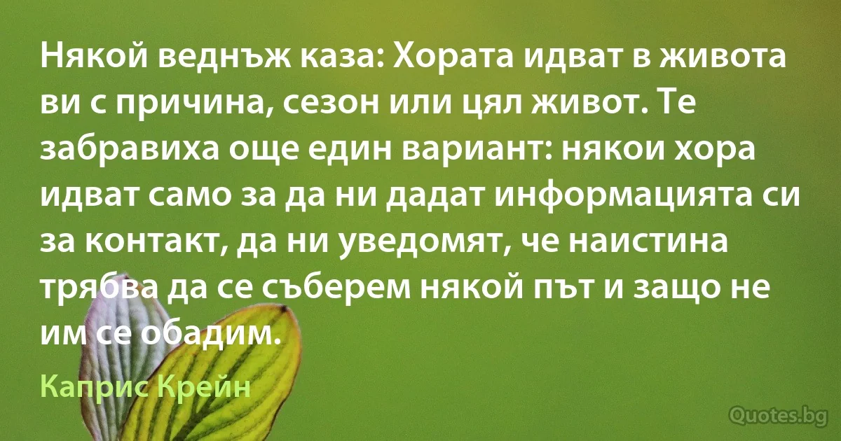 Някой веднъж каза: Хората идват в живота ви с причина, сезон или цял живот. Те забравиха още един вариант: някои хора идват само за да ни дадат информацията си за контакт, да ни уведомят, че наистина трябва да се съберем някой път и защо не им се обадим. (Каприс Крейн)