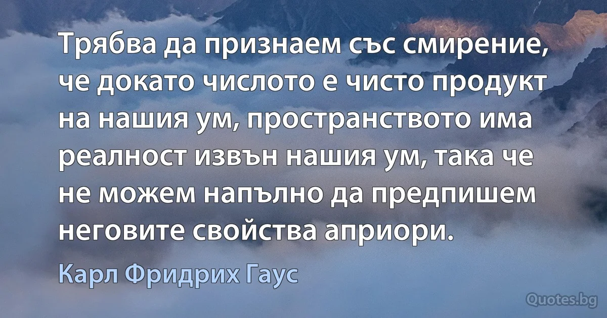 Трябва да признаем със смирение, че докато числото е чисто продукт на нашия ум, пространството има реалност извън нашия ум, така че не можем напълно да предпишем неговите свойства априори. (Карл Фридрих Гаус)