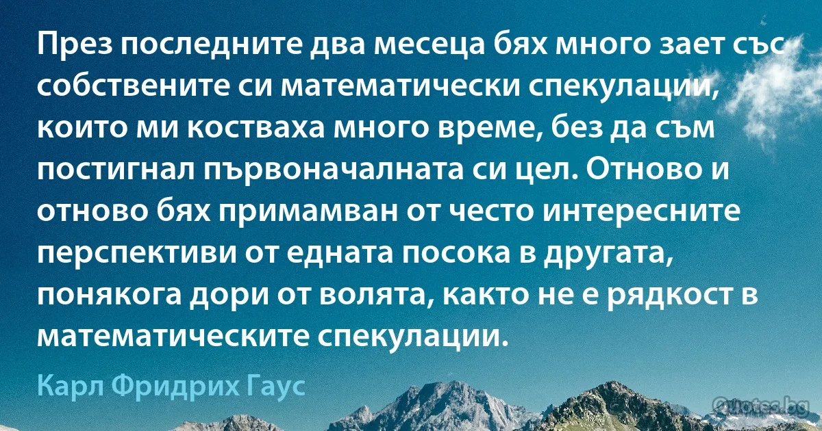 През последните два месеца бях много зает със собствените си математически спекулации, които ми костваха много време, без да съм постигнал първоначалната си цел. Отново и отново бях примамван от често интересните перспективи от едната посока в другата, понякога дори от волята, както не е рядкост в математическите спекулации. (Карл Фридрих Гаус)