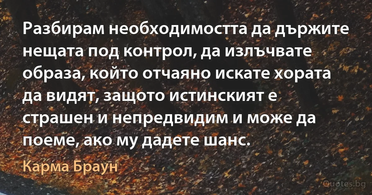 Разбирам необходимостта да държите нещата под контрол, да излъчвате образа, който отчаяно искате хората да видят, защото истинският е страшен и непредвидим и може да поеме, ако му дадете шанс. (Карма Браун)