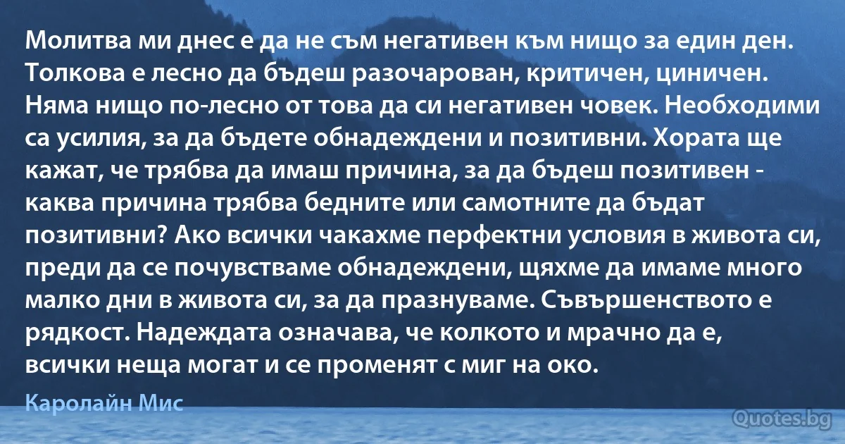 Молитва ми днес е да не съм негативен към нищо за един ден. Толкова е лесно да бъдеш разочарован, критичен, циничен. Няма нищо по-лесно от това да си негативен човек. Необходими са усилия, за да бъдете обнадеждени и позитивни. Хората ще кажат, че трябва да имаш причина, за да бъдеш позитивен - каква причина трябва бедните или самотните да бъдат позитивни? Ако всички чакахме перфектни условия в живота си, преди да се почувстваме обнадеждени, щяхме да имаме много малко дни в живота си, за да празнуваме. Съвършенството е рядкост. Надеждата означава, че колкото и мрачно да е, всички неща могат и се променят с миг на око. (Каролайн Мис)