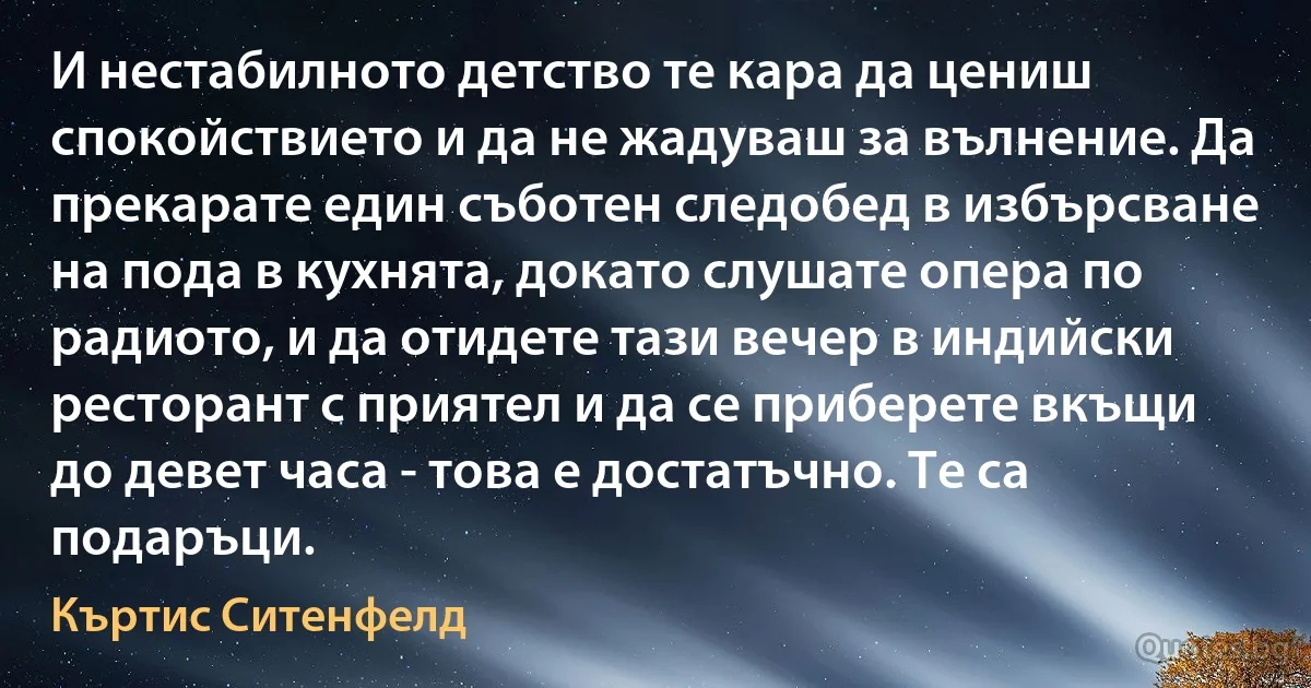 И нестабилното детство те кара да цениш спокойствието и да не жадуваш за вълнение. Да прекарате един съботен следобед в избърсване на пода в кухнята, докато слушате опера по радиото, и да отидете тази вечер в индийски ресторант с приятел и да се приберете вкъщи до девет часа - това е достатъчно. Те са подаръци. (Къртис Ситенфелд)