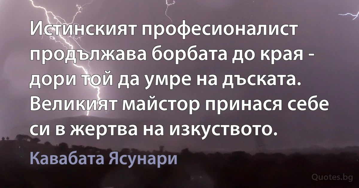 Истинският професионалист продължава борбата до края - дори той да умре на дъската. Великият майстор принася себе си в жертва на изкуството. (Кавабата Ясунари)