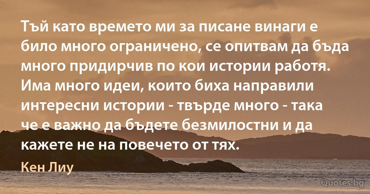 Тъй като времето ми за писане винаги е било много ограничено, се опитвам да бъда много придирчив по кои истории работя. Има много идеи, които биха направили интересни истории - твърде много - така че е важно да бъдете безмилостни и да кажете не на повечето от тях. (Кен Лиу)